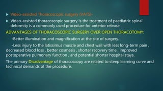  Video-assisted Thoracoscopic surgery (VATS)-
 Video-assisted thoracoscopic surgery is the treatment of paediatric spinal
deformity is a commonly used procedure for anterior release
ADVANTAGES OF THORACOSCOPIC SURGERY OVER OPEN THORACOTOMY:
-Better illumination and magnification at the site of surgery.
-Less injury to the latissimus muscle and chest wall with less long-term pain ,
decreased blood loss , better cosmesis , shorter recovery time , improved
postoperative pulmonary function , and potential shorter hospital stays.
The primary Disadvantage of thoracoscopy are related to steep learning curve and
technical demands of the procedure.
 