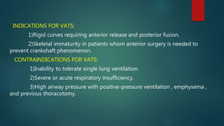 INDICATIONS FOR VATS:
1)Rigid curves requiring anterior release and posterior fusion.
2)Skeletal immaturity in patients whom anterior surgery is needed to
prevent crankshaft phenomenon.
CONTRAINDICATIONS FOR VATS:
1)Inability to tolerate single lung ventilation.
2)Severe or acute respiratory insufficiency.
3)High airway pressure with positive-pressure ventilation , emphysema ,
and previous thoracotomy.
 