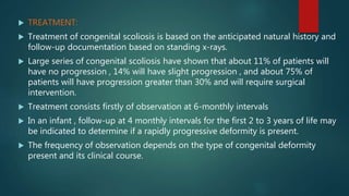  TREATMENT:
 Treatment of congenital scoliosis is based on the anticipated natural history and
follow-up documentation based on standing x-rays.
 Large series of congenital scoliosis have shown that about 11% of patients will
have no progression , 14% will have slight progression , and about 75% of
patients will have progression greater than 30% and will require surgical
intervention.
 Treatment consists firstly of observation at 6-monthly intervals
 In an infant , follow-up at 4 monthly intervals for the first 2 to 3 years of life may
be indicated to determine if a rapidly progressive deformity is present.
 The frequency of observation depends on the type of congenital deformity
present and its clinical course.
 
