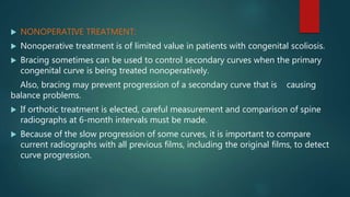  NONOPERATIVE TREATMENT:
 Nonoperative treatment is of limited value in patients with congenital scoliosis.
 Bracing sometimes can be used to control secondary curves when the primary
congenital curve is being treated nonoperatively.
Also, bracing may prevent progression of a secondary curve that is causing
balance problems.
 If orthotic treatment is elected, careful measurement and comparison of spine
radiographs at 6-month intervals must be made.
 Because of the slow progression of some curves, it is important to compare
current radiographs with all previous films, including the original films, to detect
curve progression.
 