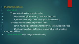  2)Congenital scoliosis
 -a)vertebral
 1)open-with defect of posterior spine
 a)with neurologic defect(e,g. myelomeningocele)
 b)without neurologic defect(e,g .spina bifida occulta)
 2)closed-without defect of posterior spine
 a)with neurologic defect(diastomatomyelia without spina bifida)
 b)without neurologic defect(e,g. hemivertebra with unilateral
unsegmented bar)
 b) Extra vertebral (e,g. congenital rib fusions)
 