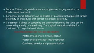  Because 75% of congenital curves are progressive, surgery remains the
fundamental treatment.
 Congenital spinal deformity can be treated by procedures that prevent further
deformity or procedures that correct the present deformity.
 If treatment is aimed at correcting the present deformity, the curve can be
corrected gradually or immediately. The surgical methods available for
treatment of congenital scoliosis are:
FOR PREVEMTION OF FUTURE DEFORMITY:
-Posterior fusion with instrumentation
-Posterior fusion without instrumentation
-Combined anterior and posterior fusions
 