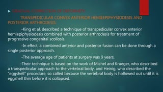  GRADUAL CORRECTION OF DEFORMITY:
TRANSPEDICULAR CONVEX ANTERIOR HEMIEEPIPHYSIODESIS AND
POSTERIOR ARTHRODESIS:
-King et al. described a technique of transpedicular convex anterior
hemiepiphysiodesis combined with posterior arthrodesis for treatment of
progressive congenital scoliosis.
-In effect, a combined anterior and posterior fusion can be done through a
single posterior approach.
-The average age of patients at surgery was 9 years.
-Their technique is based on the work of Michel and Krueger, who described
a transpedicular approach to the vertebral body, and Heinig, who described the
“eggshell” procedure, so called because the vertebral body is hollowed out until it is
eggshell thin before it is collapsed.
 
