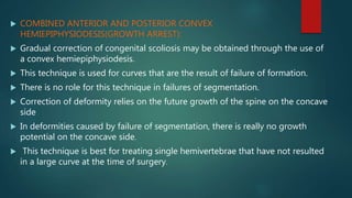  COMBINED ANTERIOR AND POSTERIOR CONVEX
HEMIEPIPHYSIODESIS(GROWTH ARREST):
 Gradual correction of congenital scoliosis may be obtained through the use of
a convex hemiepiphysiodesis.
 This technique is used for curves that are the result of failure of formation.
 There is no role for this technique in failures of segmentation.
 Correction of deformity relies on the future growth of the spine on the concave
side
 In deformities caused by failure of segmentation, there is really no growth
potential on the concave side.
 This technique is best for treating single hemivertebrae that have not resulted
in a large curve at the time of surgery.
 