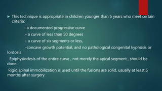  This technique is appropriate in children younger than 5 years who meet certain
criteria:
- a documented progressive curve
- a curve of less than 50 degrees
- a curve of six segments or less,
-concave growth potential, and no pathological congenital kyphosis or
lordosis
Epiphysiodesis of the entire curve , not merely the apical segment , should be
done.
Rigid spinal immobilization is used until the fusions are solid, usually at least 6
months after surgery.
 