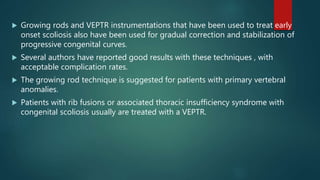  Growing rods and VEPTR instrumentations that have been used to treat early
onset scoliosis also have been used for gradual correction and stabilization of
progressive congenital curves.
 Several authors have reported good results with these techniques , with
acceptable complication rates.
 The growing rod technique is suggested for patients with primary vertebral
anomalies.
 Patients with rib fusions or associated thoracic insufficiency syndrome with
congenital scoliosis usually are treated with a VEPTR.
 