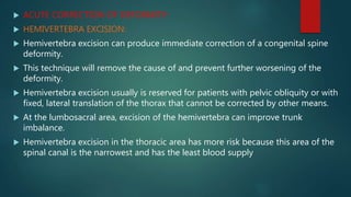  ACUTE CORRECTION OF DEFORMITY:
 HEMIVERTEBRA EXCISION:
 Hemivertebra excision can produce immediate correction of a congenital spine
deformity.
 This technique will remove the cause of and prevent further worsening of the
deformity.
 Hemivertebra excision usually is reserved for patients with pelvic obliquity or with
fixed, lateral translation of the thorax that cannot be corrected by other means.
 At the lumbosacral area, excision of the hemivertebra can improve trunk
imbalance.
 Hemivertebra excision in the thoracic area has more risk because this area of the
spinal canal is the narrowest and has the least blood supply
 
