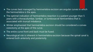  The curves best managed by hemivertebra excision are angular curves in which
the hemivertebra is the apex.
 The optimal indication of hemivertebra resection is a patient younger than 5
years with a thoracolumbar, lumbar, or lumbosacral hemivertebra that is
associated with truncal imbalance.
 Winter emphasized that hemivertebra excision should be considered a convex
osteotomy at the apex of the curve.
 The entire curve front and back must be fused.
 Neurological risk is inherent in hemivertebra excision because the spinal canal is
entered both anteriorly and posteriorly.
 