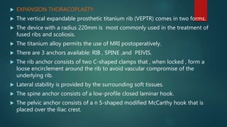  EXPANSION THORACOPLASTY:
 The vertical expandable prosthetic titanium rib (VEPTR) comes in two forms.
 The device with a radius 220mm is most commonly used in the treatment of
fused ribs and scoliosis.
 The titanium alloy permits the use of MRI postoperatively.
 There are 3 anchors available: RIB , SPINE ,and PElVIS.
 The rib anchor consists of two C-shaped clamps that , when locked , form a
loose encirclement around the rib to avoid vascular compromise of the
underlying rib.
 Lateral stability is provided by the surrounding soft tissues.
 The spine anchor consists of a low-profile closed laminar hook.
 The pelvic anchor consists of a n S-shaped modified McCarthy hook that is
placed over the iliac crest.
 