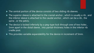  The central portion of the device consists of two sliding rib sleeves.
 The superior sleeve is attached to the cranial anchor , which is usually a rib , and
the inferior sleeve is attached to the caudal anchor , which can be a rib , the
spine , or the pelvis.
 The device is locked inferiorly by a peg-type lock through one of two holes ,
5mm apart in the distal sleeve , into partial-thickness holes in the inferior rib
cradle post.
 This provides variable expandability for the device in increment of 5mm.
 