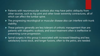  Patients with neuromuscular scoliosis also may have pelvic obliquity from
other sources, such as hip joint and other lower extremity contractures, all of
which can affect the lumbar spine.
 The progressing neurological or muscular disease also can interfere with trunk
stability.
 These patients generally are less tolerant of orthotic management than are
patients with idiopathic scoliosis, and brace treatment often is ineffective in
preventing curve progression.
 Spinal surgery in this group is associated with increased bleeding and less
satisfactory bone stock, and longer fusions, often to the pelvis, are needed.
 