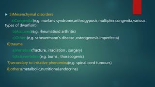  5)Mesenchymal disorders
a)Congenital(e,g. marfans syndrome,arthrogyposis multiplex congenita,various
types of dwarfism)
b)Acquired(e,g. rheumatioid arthritis)
c)Others(e,g. scheuermann’s disease ,osteogenesis imperfecta)
6)trauma
a)Vertebral(fracture, irradiation , surgery)
b)Extravertebral(e,g. burns , thoracogenic)
7)secondary to irritative phenomina(e,g. spinal cord tumours)
8)others(metalbolic,nutritional,endocrine)
 