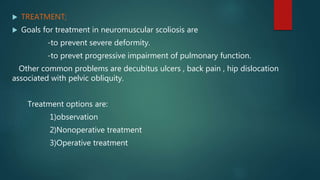  TREATMENT;
 Goals for treatment in neuromuscular scoliosis are
-to prevent severe deformity.
-to prevet progressive impairment of pulmonary function.
Other common problems are decubitus ulcers , back pain , hip dislocation
associated with pelvic obliquity.
Treatment options are:
1)observation
2)Nonoperative treatment
3)Operative treatment
 