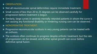  OBSERVATION:
 Not all neuromuscular spinal deformities require immediate treatment.
 Small curves of less than 20 to 25 degrees can be observed carefully for
progression before treatment is begun.
 Similarly, large curves in severely mentally retarded patients in whom the curve is
not causing any functional disability or hindering nursing care can be observed.
 NONOPERATIVE TREATMENT:
 Progressive neuromuscular scoliosis in very young patients can be treated with
an orthosis.
 The scoliosis often continues to progress despite orthotic treatment, but the rate
of progression can be slowed, and further spinal growth can occur before
definitive spinal fusion.
 