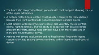  The brace also can provide flaccid patients with trunk support, allowing the use
of the upper extremities.
 A custom-molded, total-contact TLSO usually is required for these children
because their trunk contours do not accommodate standard braces.
 Most patients with neuromuscular scoliosis lack voluntary muscle control,
normal righting reflexes, and the ability to cooperate with an active brace
program; therefore, passive-type orthotics have been more successful in
managing neuromuscular curves.
 Patients with severe involvement and no head control frequently require
custom-fabricated seating devices combined with orthoses or head-control
devices
 