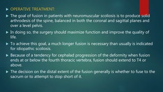  OPERATIVE TREATMENT:
 The goal of fusion in patients with neuromuscular scoliosis is to produce solid
arthrodesis of the spine, balanced in both the coronal and sagittal planes and
over a level pelvis.
 In doing so, the surgery should maximize function and improve the quality of
life.
 To achieve this goal, a much longer fusion is necessary than usually is indicated
for idiopathic scoliosis.
 Because of a tendency for cephalad progression of the deformity when fusion
ends at or below the fourth thoracic vertebra, fusion should extend to T4 or
above.
 The decision on the distal extent of the fusion generally is whether to fuse to the
sacrum or to attempt to stop short of it.
 