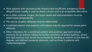  Most patients with neuromuscular disease have insufficient autogenous bone;
allograft bone usually is used to obtain a fusion and is an acceptable alternative.
 As in other scoliosis surgery, the fusion levels and instrumentation must be
determined preoperatively.
 The source of pelvic obliquity must be determined.
 Combined anterior and posterior arthrodeses may be required for severe pelvic
obliquity.
 Other indications for a combined anterior and posterior approach include
necessity for an anterior release for further correction of severe kyphosis, severe
and rigid scoliosis that cannot be corrected by bending or traction to less than 60
degrees, and deficient posterior elements, such as those in patients with
myelomeningocele.
 