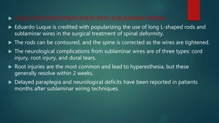  LUQUE ROD INSTRUMENTATION WITH SUBLAMINAR WIRING:
 Eduardo Luque is credited with popularizing the use of long L-shaped rods and
sublaminar wires in the surgical treatment of spinal deformity.
 The rods can be contoured, and the spine is corrected as the wires are tightened.
 The neurological complications from sublaminar wires are of three types: cord
injury, root injury, and dural tears.
 Root injuries are the most common and lead to hyperesthesia, but these
generally resolve within 2 weeks.
 Delayed paraplegia and neurological deficits have been reported in patients
months after sublaminar wiring techniques.
 
