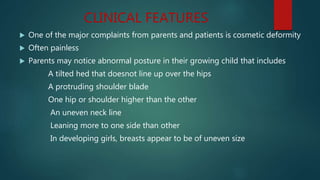 CLINICAL FEATURES
 One of the major complaints from parents and patients is cosmetic deformity
 Often painless
 Parents may notice abnormal posture in their growing child that includes
A tilted hed that doesnot line up over the hips
A protruding shoulder blade
One hip or shoulder higher than the other
An uneven neck line
Leaning more to one side than other
In developing girls, breasts appear to be of uneven size
 