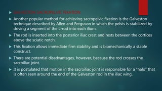  GALVESTON SACROPELVIC FIXATION:
 Another popular method for achieving sacropelvic fixation is the Galveston
technique described by Allen and Ferguson in which the pelvis is stabilized by
driving a segment of the L-rod into each ilium.
 The rod is inserted into the posterior iliac crest and rests between the cortices
above the sciatic notch.
 This fixation allows immediate firm stability and is biomechanically a stable
construct.
 There are potential disadvantages, however, because the rod crosses the
sacroiliac joint.
 It is postulated that motion in the sacroiliac joint is responsible for a “halo” that
is often seen around the end of the Galveston rod in the iliac wing.
 