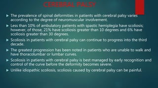 CEREBRAL PALSY
 The prevalence of spinal deformities in patients with cerebral palsy varies
according to the degree of neuromuscular involvement.
 Less than 10% of ambulatory patients with spastic hemiplegia have scoliosis;
however, of those, 21% have scoliosis greater than 10 degrees and 6% have
scoliosis greater than 30 degrees.
 Scoliosis in patients with cerebral palsy can continue to progress into the third
decade.
 The greatest progression has been noted in patients who are unable to walk and
have thoracolumbar or lumbar curves.
 Scoliosis in patients with cerebral palsy is best managed by early recognition and
control of the curve before the deformity becomes severe.
 Unlike idiopathic scoliosis, scoliosis caused by cerebral palsy can be painful.
 