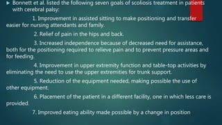  Bonnett et al. listed the following seven goals of scoliosis treatment in patients
with cerebral palsy:
1. Improvement in assisted sitting to make positioning and transfer
easier for nursing attendants and family.
2. Relief of pain in the hips and back.
3. Increased independence because of decreased need for assistance,
both for the positioning required to relieve pain and to prevent pressure areas and
for feeding.
4. Improvement in upper extremity function and table-top activities by
eliminating the need to use the upper extremities for trunk support.
5. Reduction of the equipment needed, making possible the use of
other equipment.
6. Placement of the patient in a different facility, one in which less care is
provided.
7. Improved eating ability made possible by a change in position
 