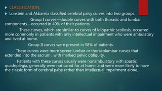  CLASSIFICATION:
 Lonstein and Akbarnia classified cerebral palsy curves into two groups.
Group I curves—double curves with both thoracic and lumbar
components—occurred in 40% of their patients.
These curves, which are similar to curves of idiopathic scoliosis, occurred
more commonly in patients with only intellectual impairment who were ambulatory
and lived at home.
Group II curves were present in 58% of patients.
These curves were more severe lumbar or thoracolumbar curves that
extended into the sacrum , with marked pelvic obliquity.
Patients with these curves usually were nonambulatory with spastic
quadriplegia, generally were not cared for at home, and were more likely to have
the classic form of cerebral palsy rather than intellectual impairment alone.
 