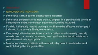  TREATMENT:
 NONOPERATIVE TREATMENT:
 If the curve is small, careful observation is indicated.
 If the curve progresses or is more than 30 degrees in a growing child who is an
independent ambulator or sitter, treatment should be instituted.
 If a child is skeletally mature, bracing is not likely to be effective and surgery is
indicated if the curve is 50 degrees or more.
 If neurological involvement is extreme in a patient who is severely mentally
retarded and the curve is not causing any significant functional problems or
pain, observation is appropriate.
 Most nonambulatory patients with cerebral palsy do not have head or neck
control during the first years of life.
 