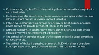  Custom seating may be effective in providing these patients with a straight spine
and a level pelvis.
 Custom seating also can effectively accommodate severe spinal deformities and
allow an upright posture in severely involved individuals.
 If the curve is progressive, an orthotic device may be helpful as a temporizing
device but will not provide permanent control of the curve.
 Orthoses generally are used for curve control during growth in a child who is
ambulatory or who has independent sitting ability.
 The orthosis often provides enough trunk support to free the upper extremities
for functional use.
 The orthosis of choice is a passive, totalcontact TLSO with either a one-piece
front-opening or a two-piece bivalved design or the soft Boston orthosis.
 