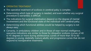  OPERATIVE TREATMENT:
 The operative treatment of scoliosis in cerebral palsy is complex.
 Determining which type of surgery is needed, and even whether any surgical
procedure is warranted, is difficult.
 The indications for surgical stabilization depend on the degree of mental
involvement and the functional state of the individual with cerebral palsy.
 Determining which functional abilities would be helped by surgery is not
always easy.
 Certainly, in ambulatory children and in those of near-normal intelligence,
operative indications are similar to those for idiopathic scoliosis (curves of 40
to 45 degrees or more during adolescence; curves of more than 50 to 60
degrees in young, skeletally mature adults; and progressive curves that do not
respond to nonoperative treatment).
 