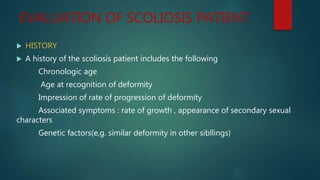 EVALUATION OF SCOLIOSIS PATIENT
 HISTORY
 A history of the scoliosis patient includes the following
Chronologic age
Age at recognition of deformity
Impression of rate of progression of deformity
Associated symptoms : rate of growth , appearance of secondary sexual
characters
Genetic factors(e,g. similar deformity in other sibllings)
 