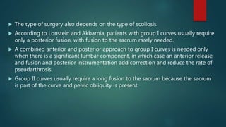  The type of surgery also depends on the type of scoliosis.
 According to Lonstein and Akbarnia, patients with group I curves usually require
only a posterior fusion, with fusion to the sacrum rarely needed.
 A combined anterior and posterior approach to group I curves is needed only
when there is a significant lumbar component, in which case an anterior release
and fusion and posterior instrumentation add correction and reduce the rate of
pseudarthrosis.
 Group II curves usually require a long fusion to the sacrum because the sacrum
is part of the curve and pelvic obliquity is present.
 