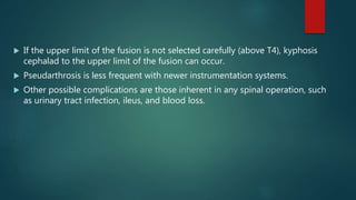  If the upper limit of the fusion is not selected carefully (above T4), kyphosis
cephalad to the upper limit of the fusion can occur.
 Pseudarthrosis is less frequent with newer instrumentation systems.
 Other possible complications are those inherent in any spinal operation, such
as urinary tract infection, ileus, and blood loss.
 