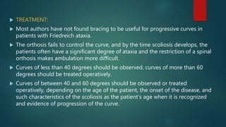  TREATMENT:
 Most authors have not found bracing to be useful for progressive curves in
patients with Friedreich ataxia.
 The orthosis fails to control the curve, and by the time scoliosis develops, the
patients often have a significant degree of ataxia and the restriction of a spinal
orthosis makes ambulation more difficult.
 Curves of less than 40 degrees should be observed, curves of more than 60
degrees should be treated operatively.
 Curves of between 40 and 60 degrees should be observed or treated
operatively, depending on the age of the patient, the onset of the disease, and
such characteristics of the scoliosis as the patient’s age when it is recognized
and evidence of progression of the curve.
 