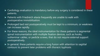  Cardiology evaluation is mandatory before any surgery is considered in these
patients.
 Patients with Friedreich ataxia frequently are unable to walk with
postoperative immobilization.
 Prolonged bed rest postoperatively must be kept to a minimum, or weakness
can increase rapidly.
 For these reasons, the ideal instrumentation for these patients is segmental
spinal instrumentation with multiple fixation devices, such as hooks,
sublaminar cables, or pedicle screws, that do not require external support
postoperatively.
 In general, these patients require a long fusion with attention to sagittal
contours to prevent later problems with thoracic kyphosis.
 