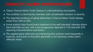 CHARCOT-MARIE-TOOTH DISEASE
 Classic Charcot-Marie-Tooth disease is a demyelinating neuropathy.
 The condition is dominantly inherited, with considerable variation in severity.
 The reported incidence of spinal deformity in Charcot-Marie-Tooth disease
varies from 10% to 26%.
 Some authors have found brace treatment to be well tolerated, whereas others
have had little success, with curve progression reported in 71% and with 33%
requiring instrumentation and fusion.
 The sagittal plane deformity accompanying this scoliosis most frequently is
kyphosis, and fusion to the pelvis generally is not necessary unless pelvic
obliquity exists.
 