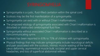 SYRINGOMYELIA
 Syringomyelia is a cystic, fluid-filled cavitation within the spinal cord.
 Scoliosis may be the first manifestation of a syringomyelia.
 Syringomyelia can exist with or without Chiari I malformations.
 The proposed etiology of syringomyelia associated with Chiari I malformation is
disturbed or obstructed cerebrospinal fluid flow.
 Syringomyelia without associated Chiari I malformation is described as a
noncommunicating syrinx.
 Scoliosis has been reported in 63% to 73% of children with syringomyelia.
 Physical findings that may indicate syringomyelia include neurological deficits
and pain associated with the scoliosis, intrinsic muscle wasting of the hands,
cavus deformity, asymmetrical muscle bulk, occipital and upper cervical
headaches, and loss of superficial abdominal reflexes.
 