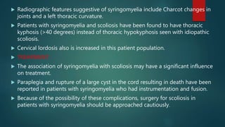  Radiographic features suggestive of syringomyelia include Charcot changes in
joints and a left thoracic curvature.
 Patients with syringomyelia and scoliosis have been found to have thoracic
kyphosis (>40 degrees) instead of thoracic hypokyphosis seen with idiopathic
scoliosis.
 Cervical lordosis also is increased in this patient population.
 TREARMENT:
 The association of syringomyelia with scoliosis may have a significant influence
on treatment.
 Paraplegia and rupture of a large cyst in the cord resulting in death have been
reported in patients with syringomyelia who had instrumentation and fusion.
 Because of the possibility of these complications, surgery for scoliosis in
patients with syringomyelia should be approached cautiously.
 