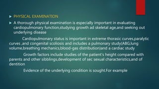  PHYSICAL EXAMINATION
 A thorough physical examination is especially important in evaluating
cardiopulmonary function,studying growth ad skeletal age,and seeking out
underlying disease
Cardiopulmonary status is important in extreme thorasic curves,paralytic
curves ,and congenital scoliosis and includes a pulmonary study(ABG,lung
volume,breathing mechanics,blood-gas distribution)and a cardiac study
Growth factors include studies of the patient’s height compared with
parents and other sibblings,development of sec sexual characteristics,and of
dentition
Evidence of the underlying condition is sought.For example
 