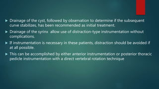  Drainage of the cyst, followed by observation to determine if the subsequent
curve stabilizes, has been recommended as initial treatment.
 Drainage of the syrinx allow use of distraction-type instrumentation without
complications.
 If instrumentation is necessary in these patients, distraction should be avoided if
at all possible.
 This can be accomplished by either anterior instrumentation or posterior thoracic
pedicle instrumentation with a direct vertebral rotation technique
 