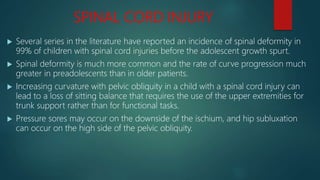 SPINAL CORD INJURY
 Several series in the literature have reported an incidence of spinal deformity in
99% of children with spinal cord injuries before the adolescent growth spurt.
 Spinal deformity is much more common and the rate of curve progression much
greater in preadolescents than in older patients.
 Increasing curvature with pelvic obliquity in a child with a spinal cord injury can
lead to a loss of sitting balance that requires the use of the upper extremities for
trunk support rather than for functional tasks.
 Pressure sores may occur on the downside of the ischium, and hip subluxation
can occur on the high side of the pelvic obliquity.
 