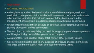  TREATMENT:
 ORTHOTIC MANAGEMET:
 Although some authors believe that alteration of the natural progression of
scoliosis in these patients is impossible with devices such as braces and corsets,
other authors indicated that orthotic treatment does have a place in the
management of scoliosis in preadolescent patients with spinal cord injuries.
 Orthotic treatment is difficult because of potential skin problems, but effective
slowing of progression has been noted.
 The use of an orthosis may delay the need for surgery in preadolescent patients
until longitudinal growth of the spine is more complete.
 A customfitted, well-padded, plastic total-contact TLSO generally is used.
 Close attention must be paid to any evidence of pressure changes on the skin.
The brace can be removed at night and used only during sitting
 