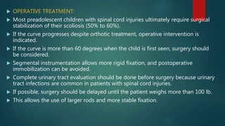  OPERATIVE TREATMENT:
 Most preadolescent children with spinal cord injuries ultimately require surgical
stabilization of their scoliosis (50% to 60%).
 If the curve progresses despite orthotic treatment, operative intervention is
indicated.
 If the curve is more than 60 degrees when the child is first seen, surgery should
be considered.
 Segmental instrumentation allows more rigid fixation, and postoperative
immobilization can be avoided.
 Complete urinary tract evaluation should be done before surgery because urinary
tract infections are common in patients with spinal cord injuries.
 If possible, surgery should be delayed until the patient weighs more than 100 lb.
 This allows the use of larger rods and more stable fixation.
 