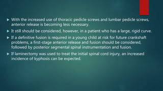  With the increased use of thoracic pedicle screws and lumbar pedicle screws,
anterior release is becoming less necessary.
 It still should be considered, however, in a patient who has a large, rigid curve.
 If a definitive fusion is required in a young child at risk for future crankshaft
problems, a first-stage anterior release and fusion should be considered,
followed by posterior segmental spinal instrumentation and fusion.
 If laminectomy was used to treat the initial spinal cord injury, an increased
incidence of kyphosis can be expected.
 
