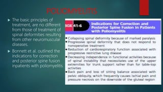 POLIOMYELITIS
 The basic principles of
treatment, are no different
from those of treatment of
spinal deformities resulting
from other neuromuscular
diseases.
 Bonnett et al. outlined the
indications for correction
and posterior spine fusion
inpatients with poliomyelitis.
 