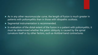  As in any other neuromuscular curve, the length of fusion is much greater in
patients with poliomyelitis than in those with idiopathic scoliosis.
 Segmental instrumentation is recommended.
 In evaluation of the distal extent of the fusion in a patient with poliomyelitis, it
must be determined whether the pelvic obliquity is caused by the spinal
curvature itself or by other factors, such as iliotibial band contractures.
 