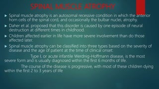 SPINAL MUSCLE ATROPHY
 Spinal muscle atrophy is an autosomal recessive condition in which the anterior
horn cells of the spinal cord, and occasionally the bulbar nuclei, atrophy.
 Daher et al. proposed that this disorder is caused by one episode of neural
destruction at different times in childhood.
 Children affected earlier in life have more severe involvement than do those
affected later.
 Spinal muscle atrophy can be classified into three types based on the severity of
disease and the age of patient at the time of clinical onset:
Type I, or acute infantile Werdnig-Hoffmann disease, is the most
severe form and is usually diagnosed within the first 6 months of life.
The course of the disease is progressive, with most of these children dying
within the first 2 to 3 years of life
 