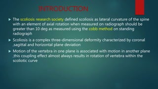 INTRODUCTION
 The scoliosis research society defined scoliosis as lateral curvature of the spine
with an element of axial rotation when measured on radiograph should be
greater than 10 deg as measured using the cobb method on standing
radiograph
 Scoliosis is a complex three-dimensional deformity characterized by coronal
,sagittal and horizontal plane deviation
 Motion of the vertebra in one plane is associated with motion in another plane
,this coupling effect almost always results in rotation of vertebra within the
scoliotic curve
 