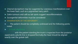  1)Spinal dysraphism may be suggested by cutaneous manifestations over
the lower back ,such as a pigmented hairy patch
 2)skin tumours and café au lait spots suggest neurofibromatosis
 3)congenital deformities must be considered
 EXAMINATION OF THE DEFORMITY
 The patient should be completely undressed and the following points
noted
 1)Trunk alignment
with the patient standing,the trunk is inspected from the posterior
aspect,and a plumb line is dropped.Normally,the head should be aligned
exactly over the guteal cleft
 