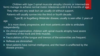 Children with type 2 spinal muscular atrophy (chronic or intermediate
form) manage to achieve normal motor milestones until 6 to 8 months of age.
They often are very weak but can usually sit without support.
Patients will usually survive into the third or fourth decade.
Type III, or Kugelberg-Welander disease, usually is seen after 2 years of
age.
It is more slowly progressive, and most patients are able to ambulate
independently.
 On clinical examination, children with spinal muscle atrophy have severe
weakness of the trunk and limb muscles.
 Fasciculations of the tongue and tremors of the extremities are frequent.
 Reflexes are diminished.
 Most patients have normal intelligence, and the heart is unaffected by the
disease process.
 